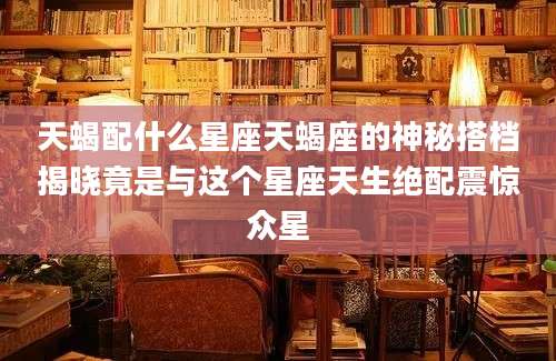 天蝎配什么星座天蝎座的神秘搭档揭晓竟是与这个星座天生绝配震惊众星