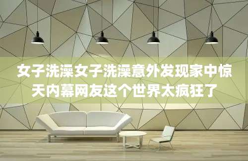 女子洗澡女子洗澡意外发现家中惊天内幕网友这个世界太疯狂了