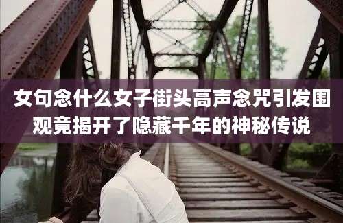 女句念什么女子街头高声念咒引发围观竟揭开了隐藏千年的神秘传说