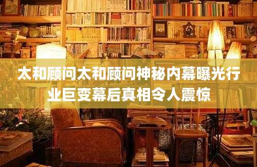 太和顾问太和顾问神秘内幕曝光行业巨变幕后真相令人震惊