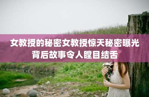 女教授的秘密女教授惊天秘密曝光背后故事令人瞠目结舌