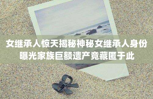 女继承人惊天揭秘神秘女继承人身份曝光家族巨额遗产竟藏匿于此