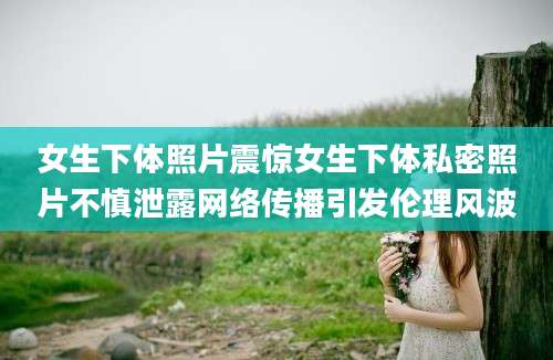 女生下体照片震惊女生下体私密照片不慎泄露网络传播引发伦理风波