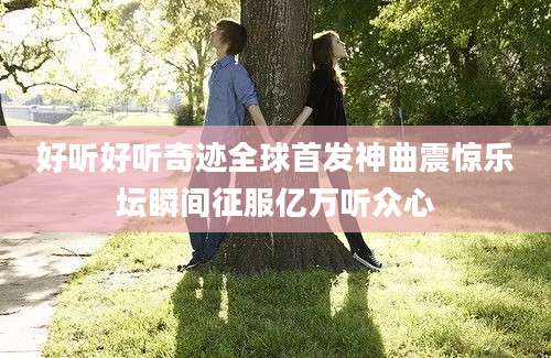 好听好听奇迹全球首发神曲震惊乐坛瞬间征服亿万听众心