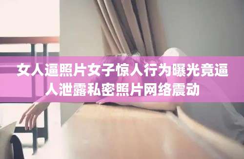 女人逼照片女子惊人行为曝光竟逼人泄露私密照片网络震动