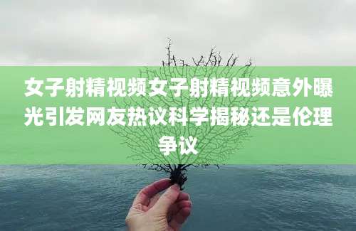 女子射精视频女子射精视频意外曝光引发网友热议科学揭秘还是伦理争议