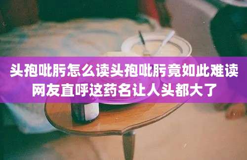 头孢吡肟怎么读头孢吡肟竟如此难读网友直呼这药名让人头都大了