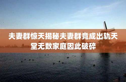 夫妻群惊天揭秘夫妻群竟成出轨天堂无数家庭因此破碎