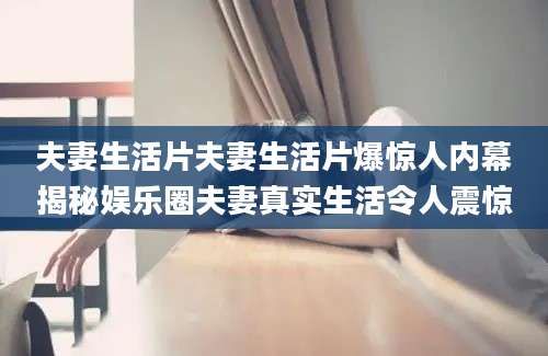 夫妻生活片夫妻生活片爆惊人内幕揭秘娱乐圈夫妻真实生活令人震惊