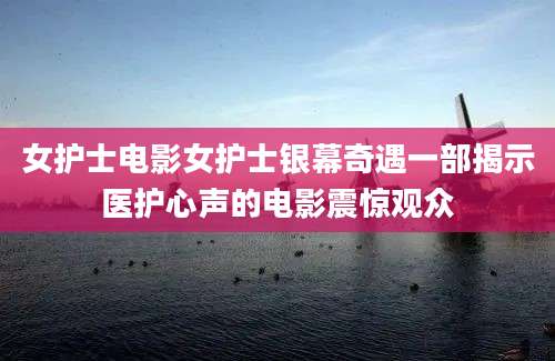 女护士电影女护士银幕奇遇一部揭示医护心声的电影震惊观众