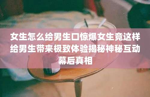 女生怎么给男生口惊爆女生竟这样给男生带来极致体验揭秘神秘互动幕后真相