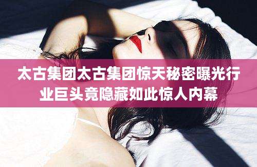 太古集团太古集团惊天秘密曝光行业巨头竟隐藏如此惊人内幕