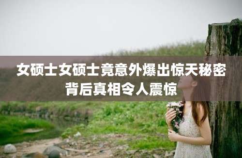 女硕士女硕士竟意外爆出惊天秘密背后真相令人震惊