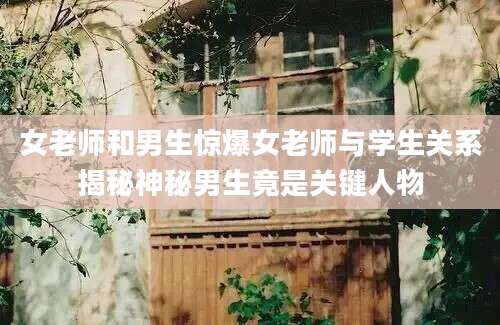 女老师和男生惊爆女老师与学生关系揭秘神秘男生竟是关键人物