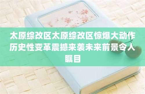 太原综改区太原综改区惊爆大动作历史性变革震撼来袭未来前景令人瞩目