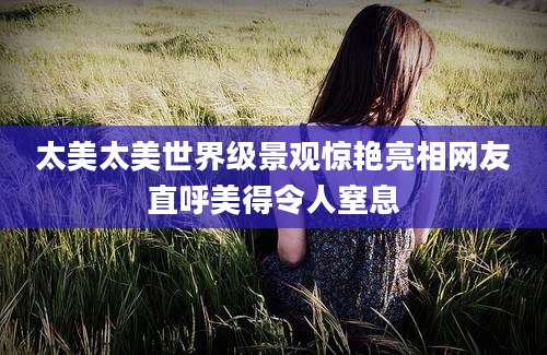 太美太美世界级景观惊艳亮相网友直呼美得令人窒息