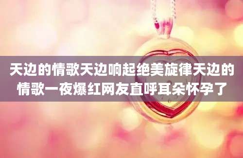 天边的情歌天边响起绝美旋律天边的情歌一夜爆红网友直呼耳朵怀孕了