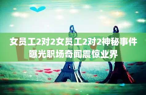 女员工2对2女员工2对2神秘事件曝光职场奇闻震惊业界