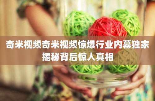 奇米视频奇米视频惊爆行业内幕独家揭秘背后惊人真相