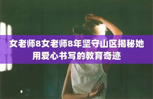 女老师8女老师8年坚守山区揭秘她用爱心书写的教育奇迹