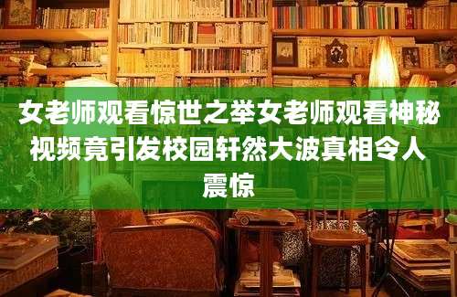 女老师观看惊世之举女老师观看神秘视频竟引发校园轩然大波真相令人震惊