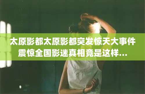 太原影都太原影都突发惊天大事件震惊全国影迷真相竟是这样...