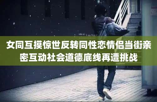 女同互摸惊世反转同性恋情侣当街亲密互动社会道德底线再遭挑战