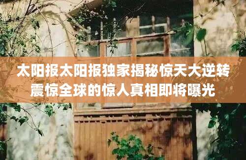 太阳报太阳报独家揭秘惊天大逆转震惊全球的惊人真相即将曝光