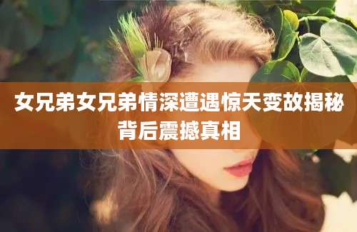 女兄弟女兄弟情深遭遇惊天变故揭秘背后震撼真相