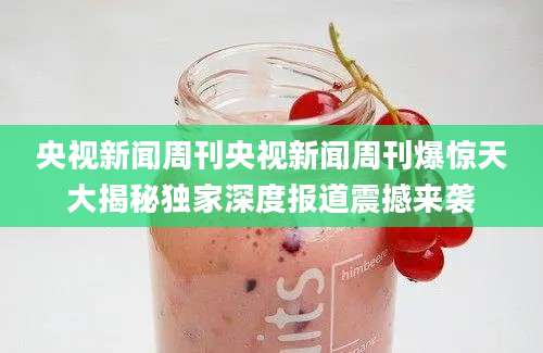 央视新闻周刊央视新闻周刊爆惊天大揭秘独家深度报道震撼来袭