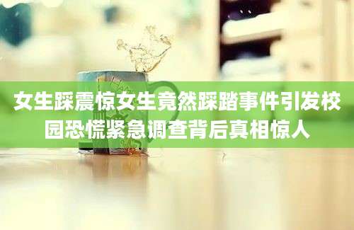 女生踩震惊女生竟然踩踏事件引发校园恐慌紧急调查背后真相惊人