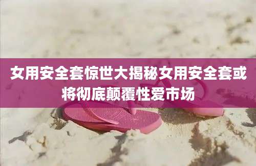 女用安全套惊世大揭秘女用安全套或将彻底颠覆性爱市场