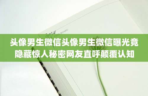 头像男生微信头像男生微信曝光竟隐藏惊人秘密网友直呼颠覆认知