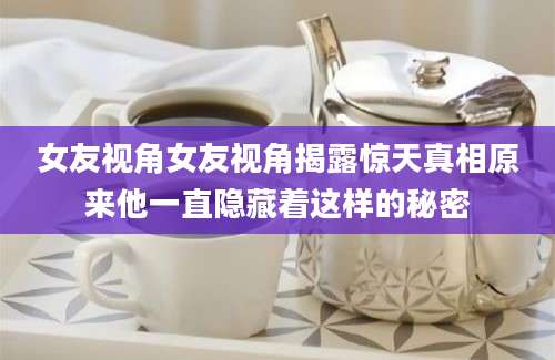 女友视角女友视角揭露惊天真相原来他一直隐藏着这样的秘密