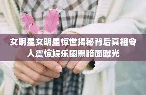 女明星女明星惊世揭秘背后真相令人震惊娱乐圈黑暗面曝光