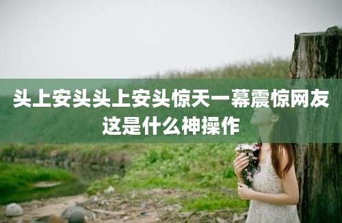 头上安头头上安头惊天一幕震惊网友这是什么神操作