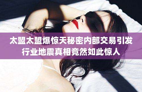 太盟太盟爆惊天秘密内部交易引发行业地震真相竟然如此惊人