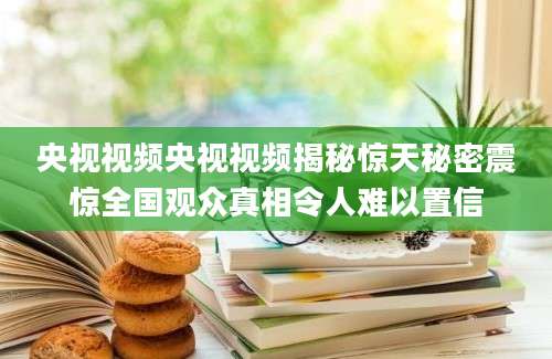 央视视频央视视频揭秘惊天秘密震惊全国观众真相令人难以置信