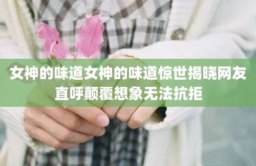 女神的味道女神的味道惊世揭晓网友直呼颠覆想象无法抗拒