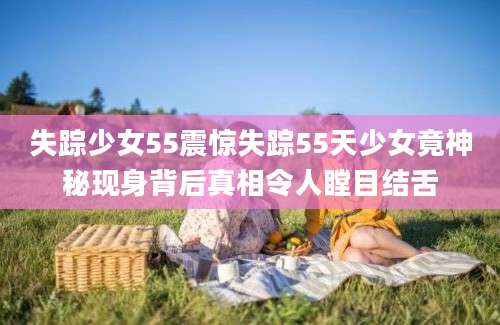 失踪少女55震惊失踪55天少女竟神秘现身背后真相令人瞠目结舌