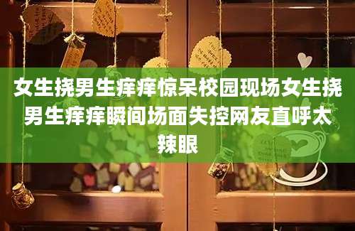 女生挠男生痒痒惊呆校园现场女生挠男生痒痒瞬间场面失控网友直呼太辣眼