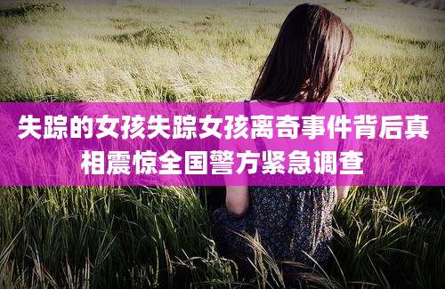 失踪的女孩失踪女孩离奇事件背后真相震惊全国警方紧急调查