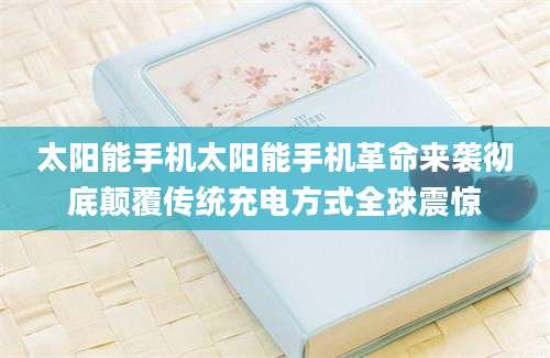 太阳能手机太阳能手机革命来袭彻底颠覆传统充电方式全球震惊
