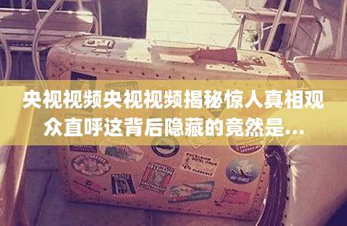央视视频央视视频揭秘惊人真相观众直呼这背后隐藏的竟然是...