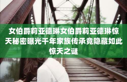 女伯爵莉亚德琳女伯爵莉亚德琳惊天秘密曝光千年家族传承竟隐藏如此惊天之谜