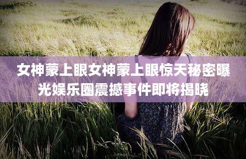 女神蒙上眼女神蒙上眼惊天秘密曝光娱乐圈震撼事件即将揭晓