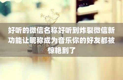 好听的微信名称好听到炸裂微信新功能让昵称成为音乐你的好友都被惊艳到了