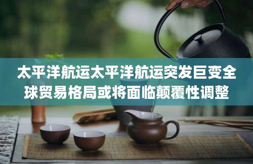 太平洋航运太平洋航运突发巨变全球贸易格局或将面临颠覆性调整