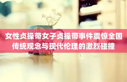 女性贞操带女子贞操带事件震惊全国传统观念与现代伦理的激烈碰撞