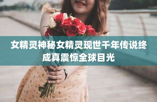 女精灵神秘女精灵现世千年传说终成真震惊全球目光